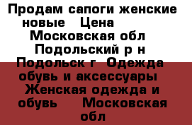 Продам сапоги женские новые › Цена ­ 3 000 - Московская обл., Подольский р-н, Подольск г. Одежда, обувь и аксессуары » Женская одежда и обувь   . Московская обл.